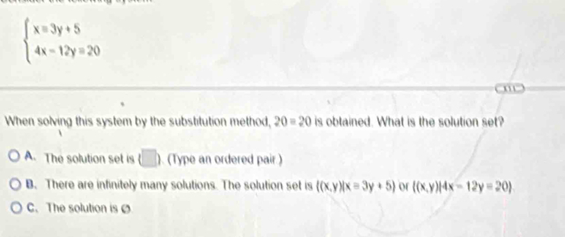 beginarrayl x=3y+5 4x-12y=20endarray.
When solving this system by the substitution method, 20=20 is obtained. What is the solution set?
A. The solution set is (□ ) (Type an ordered pair.)
B. There are infinitely many solutions. The solution set is  (x,y)|x=3y+5 of  (x,y)|4x-12y=20
C.The solution is