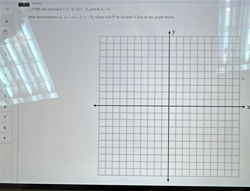 4 0m
△ PQR has vertices P(-2,3), Q(1,2) and R(3,-1)
After the translation (x,y)to (x-2,y-5) , where will P be located? Click on the graph below.
1
2
X
+
q
5
6
x
7
8
9