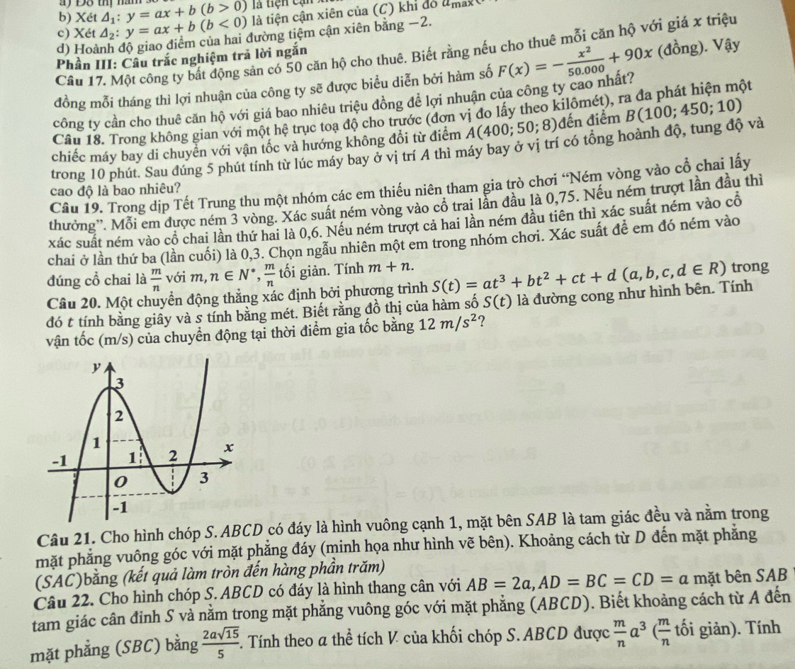 ay Đỗ thị nàn
b) Xét △ _1:y=ax+b(b>0) là tiện cạn x
c) Xé t△ _2:y=ax+b(b<0) là tiện cận xiên của (C) khỉ đó
a_max
d) Hoành độ giao điểm của hai đường tiệm cận xiên bằng −2.
Câu 17. Một công ty bất động sản có 50 căn hộ cho thuê. Biết rằng nếu cho thuê mỗi căn hộ với giá x triệu
Phần III: Câu trắc nghiệm trả lời ngắn
đồng mỗi tháng thì lợi nhuận của công ty sẽ được biểu diễn bởi hàm số F(x)=- x^2/50.000 +90x (đồng). Vậy
công ty cần cho thuê căn hộ với giá bao nhiêu triệu đồng đề lợi nhuận của công ty cao nhất?
Cầu 18. Trong không gian với một hệ trục toạ độ cho trước (đơn vị đo lấy theo kilômét), ra đa phát hiện một
chiếc máy bay di chuyển với vận tốc và hướng không đổi từ điểm A(400;50;8) đến điểm
trong 10 phút. Sau đúng 5 phút tính từ lúc máy bay ở vị trí A thì máy bay ở vị trí có tổng hoành độ, tung độ và B(100;450;10)
Câu 19. Trong dịp Tết Trung thu một nhóm các em thiếu niên tham gia trò chơi “Ném vòng vào cổ chai lấy
cao độ là bao nhiêu?
thưởng''. Mỗi em được ném 3 vòng. Xác suất ném vòng vào cổ trai lần đầu là 0,75. Nếu ném trượt lần đầu thì
xác suất ném vào cổ chai lần thứ hai là 0,6. Nếu ném trượt cả hai lần ném đầu tiên thì xác suất ném vào cổ
chai ở lần thứ ba (lần cuối) là 0,3. Chọn ngầu nhiên một em trong nhóm chơi. Xác suất để em đó ném vào
đúng cổ chai là  m/n  với m, n∈ N^*, m/n  tối giản. Tính m+n. S(t)=at^3+bt^2+ct+d(a,b,c,d∈ R) trong
Câu 20. Một chuyển động thắng xác định bởi phương trình
đó t tính bằng giây và s tính bằng mét. Biết rằng đồ thị của hàm số S(t) là đường cong như hình bên. Tính
vận tốc (m/s) của chuyển động tại thời điểm gia tốc bằng 12m/s^2 ?
Câu 21. Cho hình chóp S. ABCD có đáy là hình vuông cạnh 1, mặt bên SAB là tam giác đều và nằm trong
mặt phẳng vuông góc với mặt phẳng đáy (minh họa như hình vẽ bên). Khoảng cách từ D đến mặt phăng
(SAC)bằng (kết quả làm tròn đến hàng phần trăm)
Câu 22. Cho hình chóp S. ABCD có đáy là hình thang cân với AB=2a,AD=BC=CD=a mặt bên SAB
tam giác cân đỉnh S và nằm trong mặt phẳng vuông góc với mặt phẳng (ABCD). Biết khoảng cách từ A đến
mặt phẳng (SBC) bằng  2asqrt(15)/5  5. Tính theo α thể tích V của khối chóp S. ABCD được  m/n a^3( m/n t_0^(xi) i giản). Tính