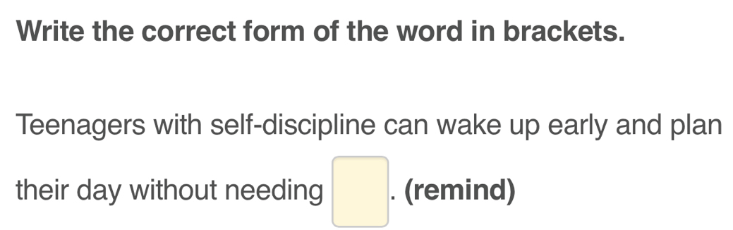 Write the correct form of the word in brackets. 
Teenagers with self-discipline can wake up early and plan 
their day without needing □ . . (remind)