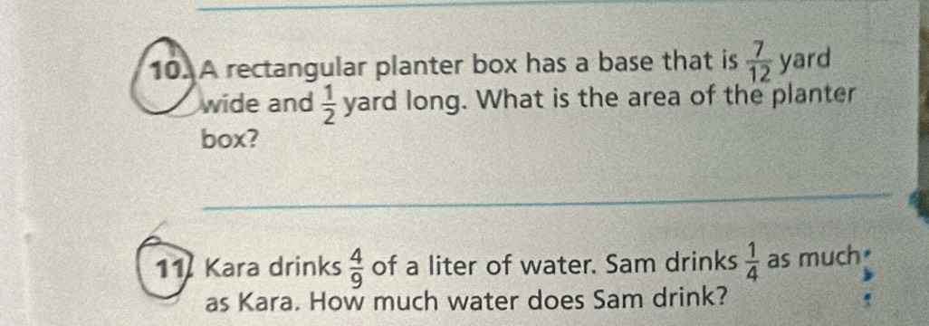 A rectangular planter box has a base that is  7/12  yard
wide and  1/2  yard long. What is the area of the planter 
box? 
11 Kara drinks  4/9  of a liter of water. Sam drinks  1/4  as much₹ 
as Kara. How much water does Sam drink?