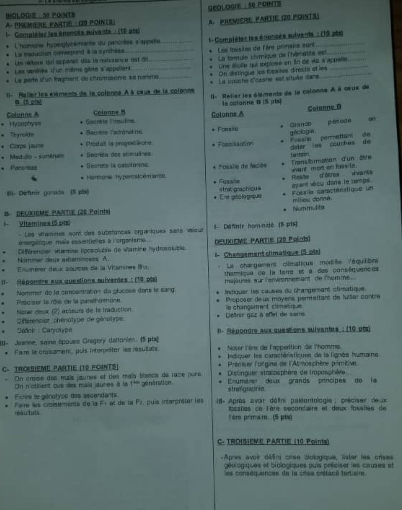 BOLOGIE : 50 POINTB GEOLOGIE : 50 POINTS
A. PReMIère PArtie : (29 pointS)
A PREMIERE PARTIE (20 POINTS)
I- Compléter les énoncés sulvants : (10 pts)
L'homione hyperglycémiante du pancrées s'appelle l- Compléter les énoncés suivants : (10 pts)
La traduction correspond i la synthèse
Les fossiles de l'ère primaire sont_
Ln réllese qui apperail dès la naissance est dit
La forule chémique de l'hématite est
Une étoile qui explose en in de ve s'appelle
Les variétés d'un même gêne s'appellent
La parte d'un fragment de chromosème se nomme On distingue les fossiles directs of les
II- Relier les éléments de la colonne À à ceux de la colonne La couche d'ozone est située dans
I- Relier les élèments de la colonne A a œux de
B. (5 pts) la colonne B (5 pts)
Colonne B
Colanne A Colonne B Colonne A
Hypophys= Secrète l'insuline on  .
' Thyrolde Sacrète l'adrénaline Fossile Grande pénoda
Fossile permettant de
. Carps jaune Produit la progestérone Foasilisation géologie,
dater les couches de
'  Medulo - sumérule Secrête des stimulines
terrairs.
. Pancréas Secrete la calcitorsne
Fossile de faciés Trans formation d'un être
Want mort en fossile.
Fassile Reste d'êtres vvants
Hormone hypercalcémiante.
III- Définir gonade (5 pts) stratigraphique ayant vécu dans le temps.
Ete géologique  Fossile caractéristique un
milieu donné
B. DEUXIEME PARTIE (20 Points)
Nummulite
I- Vitamines (5 pts)
- Les vitamines sont des substances organiques sans vaileur t- Définir hominidé (5 pts)
énergâtique mais essantielles à l'organisme
Différencier vitamine liposoluble de vitamine hydrosoluble. DEUXIEME PARTIE (20 Points)
Nommer deux aulaminoses A. i- Changement climatique (5 pts)
Enumérer deux sources de la Vitamines 8 a. Le changement climatique modife l'équilibre
II- Répondre aux questions suivantes : (10 pts) thermique de la terre et a des conséquences
majeures sur l'envronnement de lhomme..
Nommer de la concentration du glucose dans le sang
Préciser le rôle de la parathormone Indiquer les causes du changement climatique.
Proposer deux moyens permeltant de lutter contre
Noter desx (2) acteurs de la traduction. le changement climatique.
. Différencier  phénotype de génotype Définir gaz à effet de sorre.
. Defnir : Caryotype  II- Répondre aux questions suivantes : (10 pts)
III- Jeanne, saine épouse Gregory daltonien. (5 p1s)
. Faire le croisement, puis interpréter les résultats  Noter l'èr de l'apparition de l'homme
Indiquer les caractéristiques de la lignée humaine
C. TROISIEME PARTIE (10 POINTS)  Préciser l'origine de l'Atmosphère primitive.
On croise des maïs jaunes et des maïs blanca de race purs.   Distinguer stratosphère de troposphère
On n'obtient que des mais jaunes à la 1m génération stratigraphie. Enumert deux grands príncipes de la
Ecrire le génotype des ascendants.
Faire les croisements de la F+ et de la Fz, puis interpréter les  II- Après avoir défini paléontologie ; préciser deux
résultats fossiles de l'ère secondaire et deux fossiles de
Tore primaire. (5 pts)
C- TROISIEME PARTIE (10 Points)
-Apres avoir défini crise biologique, lister les crises
géologiques et biologiques puis préciser les causes et
les conséquences de la crise crétacé tertiaire