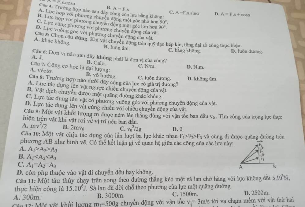 7x=k.s.cosα B. A=F..
Câu 4: Trường hợp nào sau đây công của lực bằng không:
C. A=F.s.sina D. A=F.s+cos alpha
A. Lực hợp với phương chuyển động một góc nhỏ hơn 90°.
B. Lực hợp với phương chuyên động một gốc lớn hơn 90°.
C. Lực cùng phương với phương chuyển động của vật.
D. Lực vuông góc với phương chuyển động của vật.
Câu 5: Chọn câu đúng. Khi vật chuyển động trên quỹ đạo kép kín, tổng đại số công thực hiện:
A. khác không. B. luôn âm.
C. bằng không. D. luôn dương.
Câu 6: Đơn vị nào sau đây không phải là đơn vị của công?
A. J. B. Calo. C. N/m. D. N.m.
Câu 7: Công cơ học là đại lượng:
A. vécto. B. vô hướng. C. luôn dương. D. không âm.
Câu 8: Trường hợp nào dưới đây công của lực có giá trị dương?
A. Lực tác dụng lên vật ngược chiều chuyển động của vật.
B. Vật dịch chuyển được một quãng đường khác không.
C. Lực tác dụng lên vật có phương vuông góc với phương chuyển động của vật.
D. Lực tác dụng lên vật cùng chiều với chiều chuyền động của vật.
Câu 9: Một vật khối lượng m được ném lên thằng đứng với vận tốc ban đầu V_0. Tìm công của trọng lực thực
hiện trên vật khi vật rơi về vị trí nén ban đầu.
A. mv^2/2 B. 2mv D. 0
C. v_0^(2/2g
Câu 10: Một vật chịu tác dụng của lần lượt ba lực khác nhau F_1)>F_2>F_3 và cùng đi được quãng đường trên
phương AB như hình vẽ. Có thể kết luận gì về quan hệ giữa các công của các lực này:
A. A_1>A_2>A_3
B. A_1 A B
C. A_1=A_2=A_3
D. còn phụ thuộc vào vật di chuyền đều hay không.
Câu 11: Một tàu thủy chạy trên song theo đường thẳng kéo một sà lan chở hàng với lực không đồi 5.10^3N,
thực hiện công là 15.10^6J T. Sà lan đã dời chỗ theo phương của lực một quãng đường
A. 300m. B. 3000m. C. 1500m. D. 2500m.
Cân 12: Một vật khối lượng m_1=500g chuyển động với vận tốc v_1=3m/s tới va chạm mềm với vật thứ hai