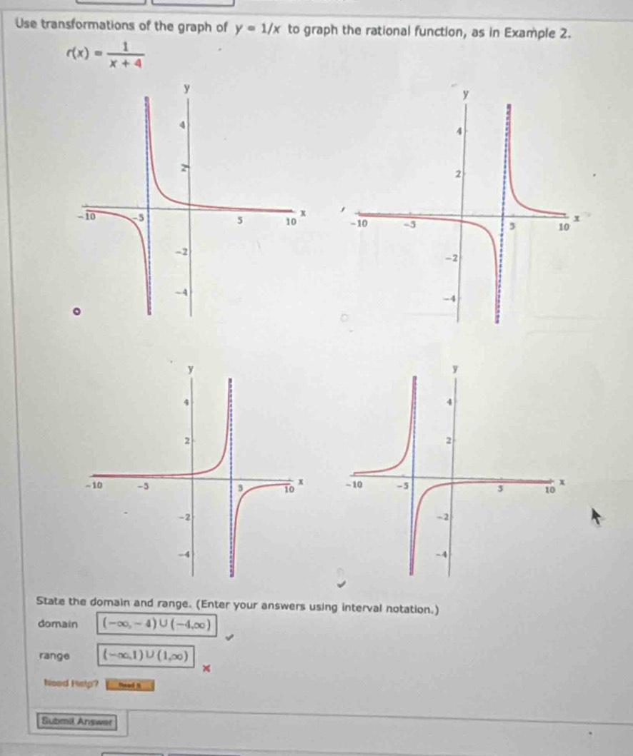 Use transformations of the graph of y=1/x to graph the rational function, as in Example 2.
r(x)= 1/x+4 

State the domain and range. (Enter your answers using interval notation.) 
domain (-∈fty ,-4)∪ (-4,∈fty )
range (-∈fty ,1)∪ (1,∈fty )
Neod Histp? Mead 
Submil Answer