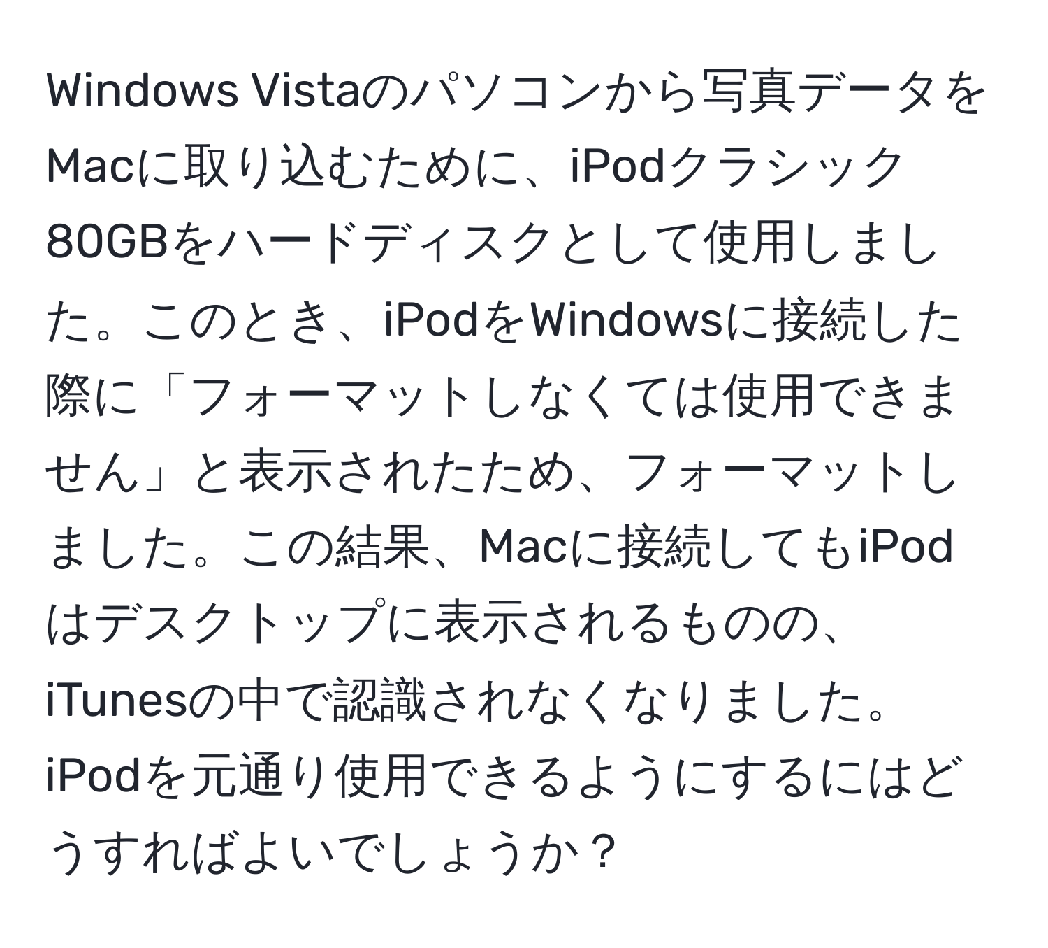 Windows Vistaのパソコンから写真データをMacに取り込むために、iPodクラシック80GBをハードディスクとして使用しました。このとき、iPodをWindowsに接続した際に「フォーマットしなくては使用できません」と表示されたため、フォーマットしました。この結果、Macに接続してもiPodはデスクトップに表示されるものの、iTunesの中で認識されなくなりました。iPodを元通り使用できるようにするにはどうすればよいでしょうか？