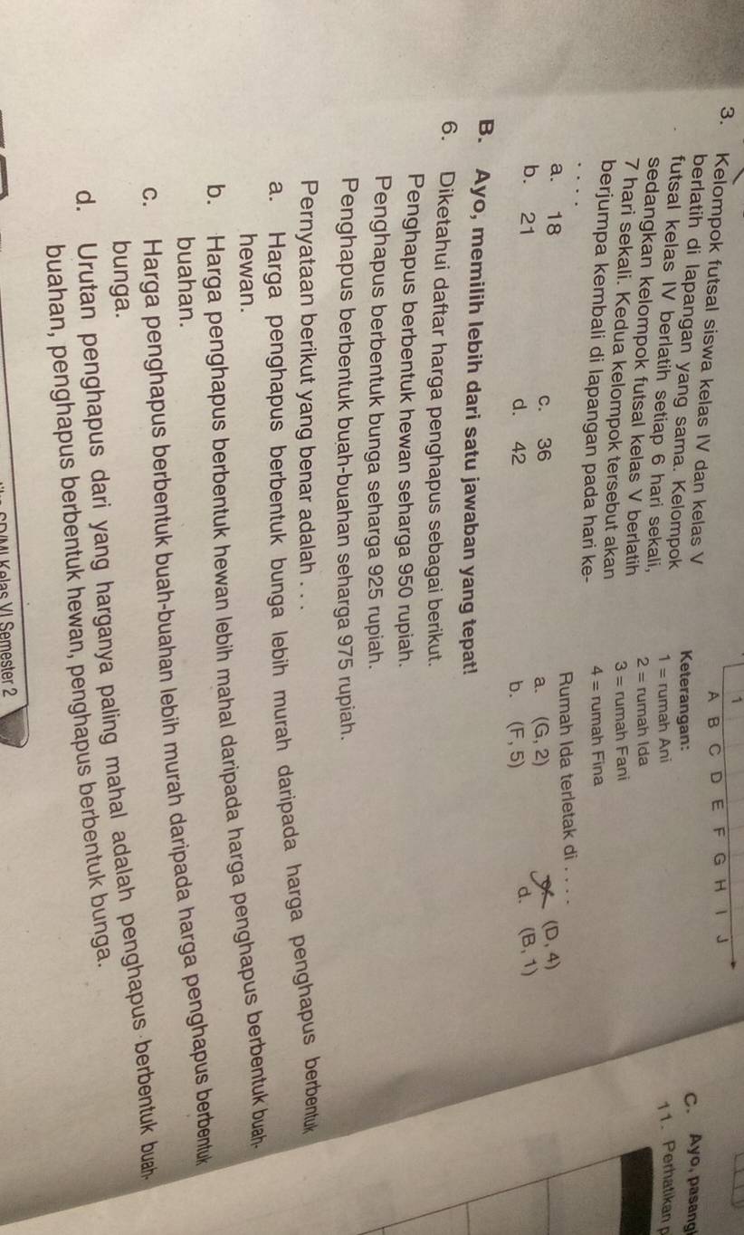 A B C D E F G H 1 J
3. Kelompok futsal siswa kelas IV dan kelas V Keterangan:
C. Ayo, pasang
berlatih di lapangan yang sama. Kelompok 1= rumah Ani
11.Perhatikan p
futsal kelas IV berlatih setiap 6 hari sekali, 2= rumah Ida
sedangkan kelompok futsal kelas V berlatih 3= rumah Fani
7 hari sekali. Kedua kelompok tersebut akan
berjumpa kembali di lapangan pada hari ke- 4= rumah Fina
Rumah Ida terletak di_
X (D,4)
a. 18 (B,1)
c. 36 a. (G,2)
b. 21 d. 42
b. (F,5)
d.
B. Ayo, memilih lebih dari satu jawaban yang tepat!
6. Diketahui daftar harga penghapus sebagai berikut.
Penghapus berbentuk hewan seharga 950 rupiah.
Penghapus berbentuk bunga seharga 925 rupiah.
Penghapus berbentuk buah-buahan seharga 975 rupiah.
Pernyataan berikut yang benar adalah . . .
a. Harga penghapus berbentuk bunga lebih murah daripada harga penghapus berbentuk
hewan.
b. Harga penghapus berbentuk hewan lebih mahal daripada harga penghapus berbentuk buah
buahan.
c. Harga penghapus berbentuk buah-buahan lebih murah daripada harga penghapus berbentuk
bunga.
d. Urutan penghapus dari yang harganya paling mahal adalah penghapus berbentuk buah
buahan, penghapus berbentuk hewan, penghapus berbentuk bunga.
Öl Kelas VI Semester 2