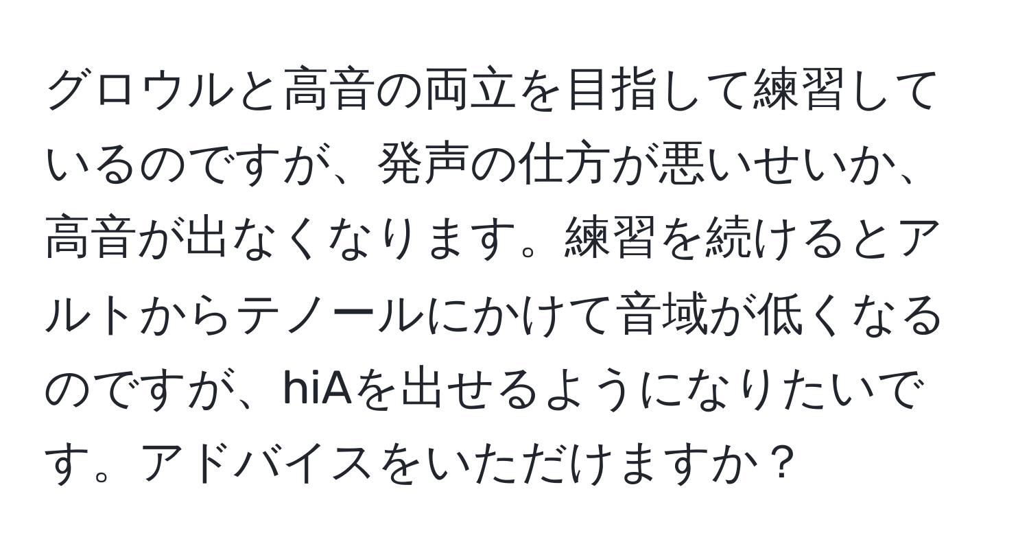 グロウルと高音の両立を目指して練習しているのですが、発声の仕方が悪いせいか、高音が出なくなります。練習を続けるとアルトからテノールにかけて音域が低くなるのですが、hiAを出せるようになりたいです。アドバイスをいただけますか？