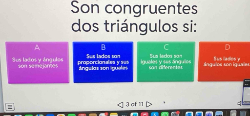 Son congruentes
dos triángulos si:
B
Sus lados y ángulos proporcionales y sus Sus lados son iguales y sus ángulos Sus lados son ángulos son iguales Sus lados y
son semejantes ángulos son iguales son diferentes
3 of 11