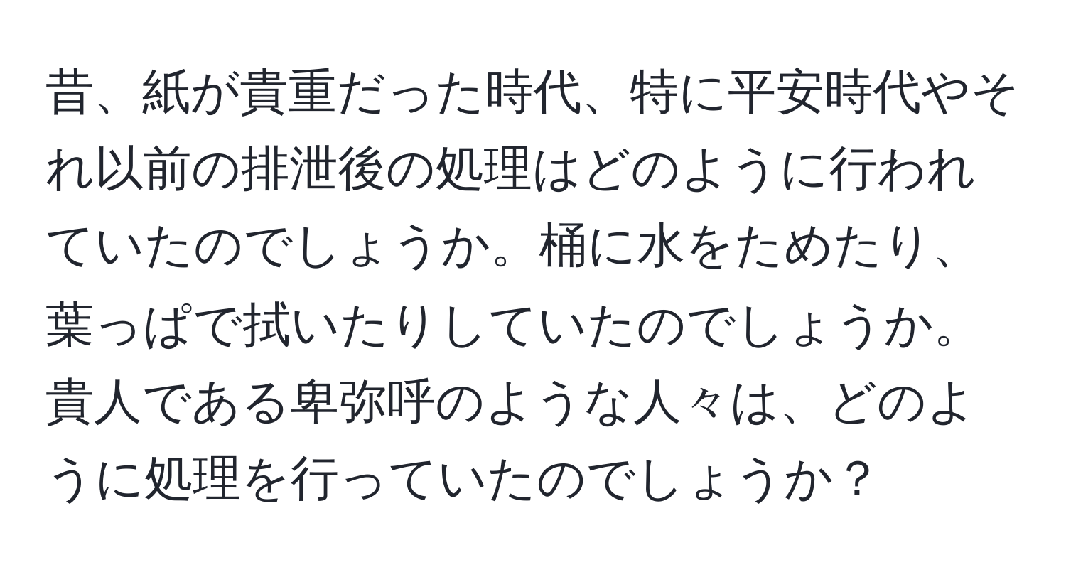 昔、紙が貴重だった時代、特に平安時代やそれ以前の排泄後の処理はどのように行われていたのでしょうか。桶に水をためたり、葉っぱで拭いたりしていたのでしょうか。貴人である卑弥呼のような人々は、どのように処理を行っていたのでしょうか？