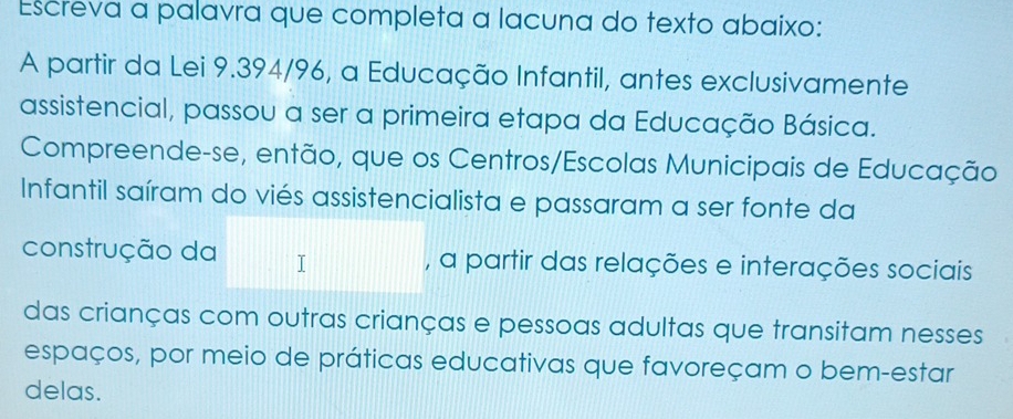 Escreva a palavra que completa a lacuna do texto abaixo: 
A partir da Lei 9.394/96, a Educação Infantil, antes exclusivamente 
assistencial, passou a ser a primeira etapa da Educação Básica. 
Compreende-se, então, que os Centros/Escolas Municipais de Educação 
Infantil saíram do viés assistencialista e passaram a ser fonte da 
construção da , a partir das relações e interações sociais 
das crianças com outras crianças e pessoas adultas que transitam nesses 
espaços, por meio de práticas educativas que favoreçam o bem-estar 
delas.