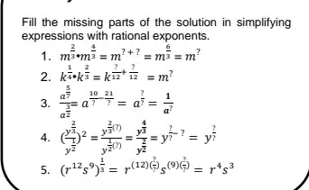 Fill the missing parts of the solution in simplifying 
expressions with rational exponents. 
1. m^(frac 2)3· m^(frac 4)3=m^(?+?)=m^(frac 6)3=m^?
2. k^(frac 1)4· k^(frac 2)3=k^(frac ?)12+ ?/12 =m^?
3. frac a^(frac 5)7a^(frac 3)2=a^(frac 10)?- 21/? =a^(frac ?)?= 1/a^? 
4. (frac y^(frac 2)3y^(frac 1)2)^2=frac y^(frac 2)3(?)y^(frac 1)2(?)=frac y^(frac 4)3y^(frac 2)2=y^(frac ?)?-?=y^(frac ?)?
5. (r^(12)s^9)^ 1/3 =r^((12)(frac ?)?)s^((9)(frac ?)?)=r^4s^3