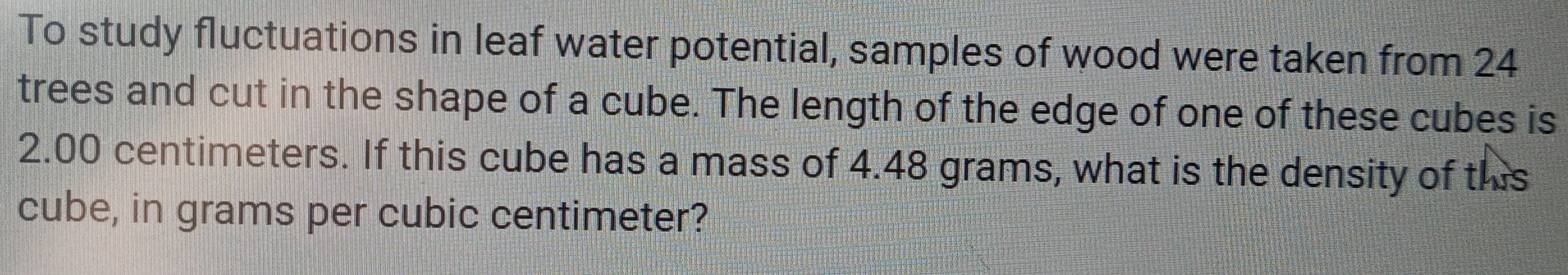 To study fluctuations in leaf water potential, samples of wood were taken from 24
trees and cut in the shape of a cube. The length of the edge of one of these cubes is
2.00 centimeters. If this cube has a mass of 4.48 grams, what is the density of this 
cube, in grams per cubic centimeter?