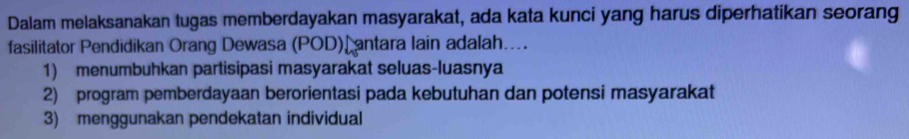 Dalam melaksanakan tugas memberdayakan masyarakat, ada kata kunci yang harus diperhatikan seorang
fasilitator Pendidikan Orang Dewasa (POD) antara lain adalah....
1) menumbuhkan partisipasi masyarakat seluas-luasnya
2) program pemberdayaan berorientasi pada kebutuhan dan potensi masyarakat
3) menggunakan pendekatan individual