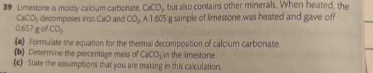 Limestone is mostly calcium carbonate, CaCO_3 , but also contains other minerals. When heated, the
CaCO_3 decomposes into CaO and CO_2 A1.605 g sample of limestone was heated and gave off
0.657 g of CO_2
(▲) Formulate the equation for the thermal decomposition of calcium carbonate. 
(b) Determine the percentage mass of CaCO_3 in the limestone. 
(c) State the assumptions that you are making in this calculation.