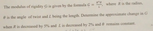 The modulus of rigidity G is given by the formula G= R^4θ /L  , where R is the radius,
θ is the angle of twist and L being the length. Determine the approximate change in G
when R is decreased by 5% and L is decreased by 2% and θ remains constant.