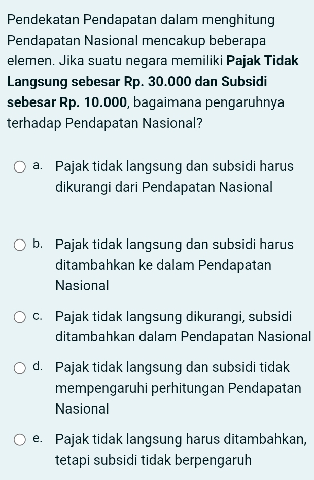 Pendekatan Pendapatan dalam menghitung
Pendapatan Nasional mencakup beberapa
elemen. Jika suatu negara memiliki Pajak Tidak
Langsung sebesar Rp. 30.000 dan Subsidi
sebesar Rp. 10.000, bagaimana pengaruhnya
terhadap Pendapatan Nasional?
a. Pajak tidak langsung dan subsidi harus
dikurangi dari Pendapatan Nasional
b. Pajak tidak langsung dan subsidi harus
ditambahkan ke dalam Pendapatan
Nasional
c. Pajak tidak langsung dikurangi, subsidi
ditambahkan dalam Pendapatan Nasional
d. Pajak tidak langsung dan subsidi tidak
mempengaruhi perhitungan Pendapatan
Nasional
e. Pajak tidak langsung harus ditambahkan,
tetapi subsidi tidak berpengaruh