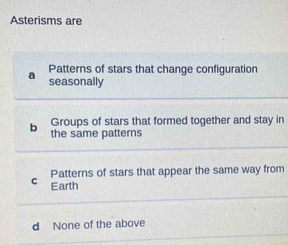 Asterisms are
a Patterns of stars that change configuration
seasonally
Groups of stars that formed together and stay in
b the same patterns
Patterns of stars that appear the same way from
C Earth
d None of the above