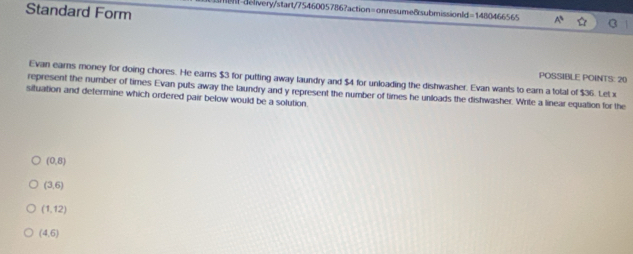 Standard Form
delivery/start/7546005786?action=onresume8submissionld=1480466565 a
POSSIBLE POINTS: 20
Evan earns money for doing chores. He earns $3 for putting away laundry and $4 for unloading the dishwasher. Evan wants to earn a total of $36. Let x
situation and determine which ordered pair below would be a solution represent the number of times Evan puts away the laundry and y represent the number of times he unloads the dishwasher. Write a linear equation for the
(0,8)
(3,6)
(1,12)
(4,6)