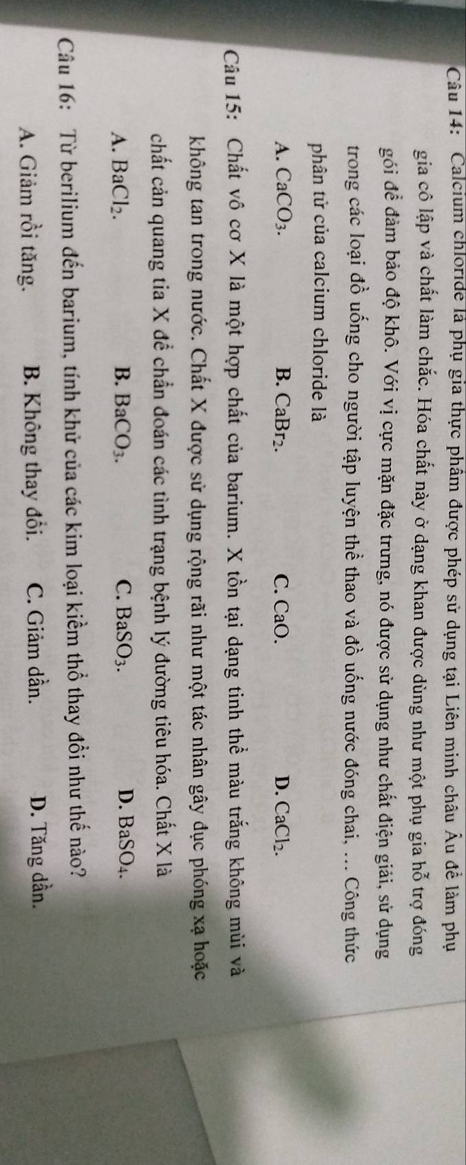 Calcium chloride là phụ gia thực phầm được phép sử dụng tại Liên minh châu Âu để làm phụ
gia cô lập và chất làm chắc. Hóa chất này ở dạng khan được dùng như một phụ gia hỗ trợ đóng
gói để đảm bảo độ khô. Với vị cực mặn đặc trưng, nó được sử dụng như chất điện giải, sử dụng
trong các loại đồ uống cho người tập luyện thể thao và đồ uống nước đóng chai, ... Công thức
phân tử của calcium chloride là
A. CaCO_3. B. CaBr₂. C. CaO. D. CaCl_2. 
Câu 15: Chất vô cơ X là một hợp chất của barium. X tồn tại dạng tinh thể màu trắng không mùi và
không tan trong nước. Chất X được sử dụng rộng rãi như một tác nhân gây đục phóng xạ hoặc
chất cản quang tia X để chẳn đoán các tình trạng bệnh lý đường tiêu hóa. Chất X là
A. BaCl_2. B. BaCO_3. C. BaSO_3. D. BaSO_4. 
Câu 16: Từ berilium đến barium, tính khử của các kim loại kiềm thổ thay đổi như thế nào?
A. Giảm rồi tăng. B. Không thay đổi. C. Giảm dần. D. Tăng dần.