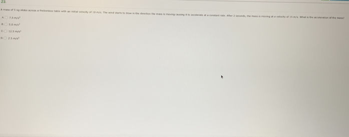 A mass of 5 kg skdles acros a frictionless tabie with an instial velocity of 10 m/s. The wind starts to blow in the dection the mass i moving causing it to accelerat at a constant rate. After 2 seconds, the mass is meing at a velocity of 15 m/s. Wa
7.5m/s^2
13.1m/h^2
5m/s^2