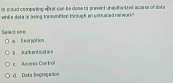 In cloud computing what can be done to prevent unauthorized access of data
while data is being transmitted through an untrusted network?
Select one:
a. Encryption
b. Authentication
c. Access Control
d. Data Segregation