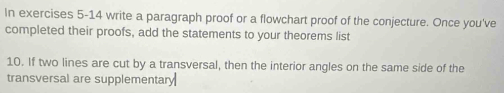 In exercises 5-14 write a paragraph proof or a flowchart proof of the conjecture. Once you've 
completed their proofs, add the statements to your theorems list 
10. If two lines are cut by a transversal, then the interior angles on the same side of the 
transversal are supplementary