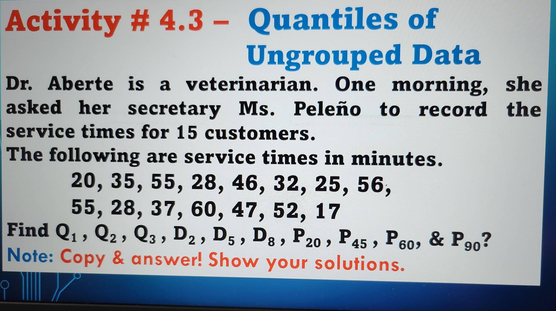 Activity # 4.3 - Quantiles of 
Ungrouped Data 
Dr. Aberte is a veterinarian. One morning, she 
asked her secretary Ms. Peleño to record the 
service times for 15 customers. 
The following are service times in minutes.
20, 35, 55, 28, 46, 32, 25, 56,
55, 28, 37, 60, 47, 52, 17
Find Q_1, Q_2, Q_3, D_2, D_5, D_8, P_20, P_45, P_60 , & P_90 ? 
Note: Copy & answer! Show your solutions.