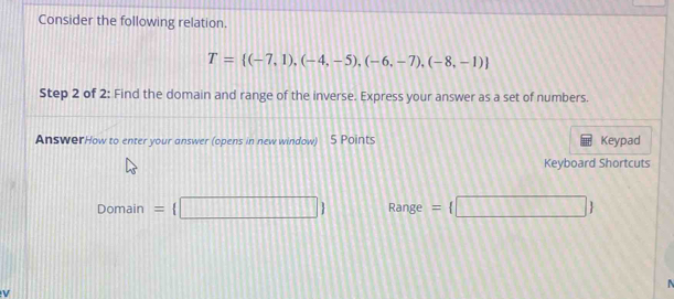 Consider the following relation.
T= (-7,1),(-4,-5),(-6,-7),(-8,-1)
Step 2 of 2: Find the domain and range of the inverse. Express your answer as a set of numbers. 
AnswerHow to enter your answer (opens in new window) 5 Points Keypad 
Keyboard Shortcuts
Domain= □  Range = □ 
v