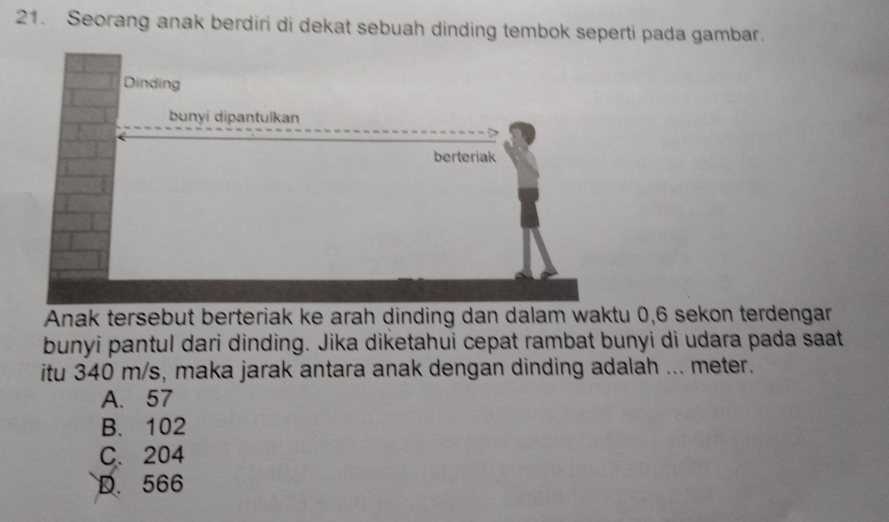 Seorang anak berdiri di dekat sebuah dinding tembok seperti pada gambar.
Anak tersebut berteriak ke arah dinding dan dalam waktu 0,6 sekon terdengar
bunyi pantul dari dinding. Jika diketahui cepat rambat bunyi di udara pada saat
itu 340 m/s, maka jarak antara anak dengan dinding adalah ... meter.
A. 57
B. 102
C. 204
D. 566