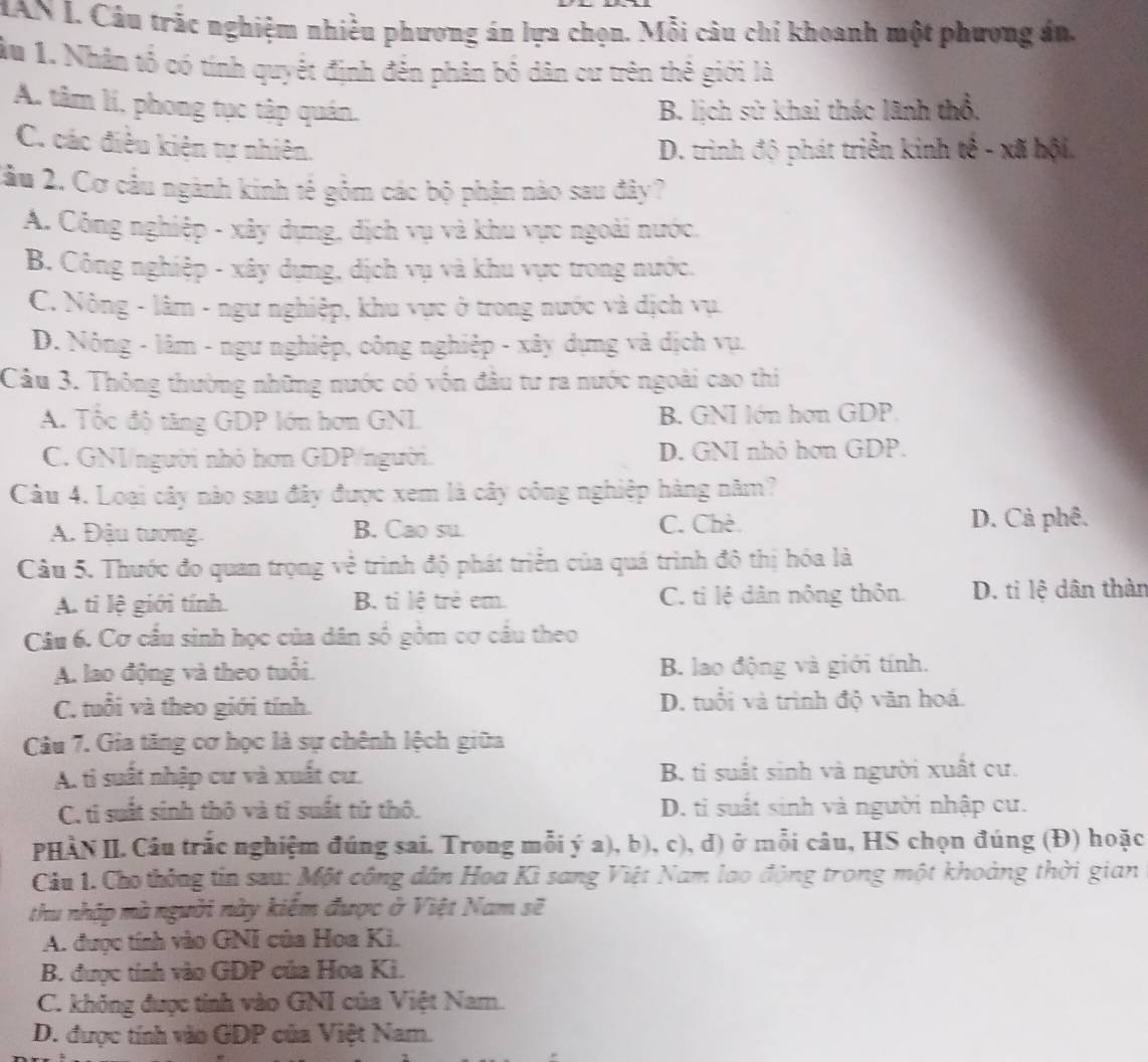 IAN L. Câu trác nghiệm nhiều phương án lựa chọn. Mỗi câu chi khoanh một phương án,
ầu 1. Nhân tổ có tính quyết định đến phân bố dân cư trên thế giới là
A. tâm lí, phong tục tập quán. B. lịch sử khai thác lãnh thổ,
C. các điều kiện tự nhiên. D. trình độ phát triển kinh tế - xã hội.
2ầu 2. Cơ cầu ngành kinh tế gồm các bộ phận nào sau đây?
A. Công nghiệp - xây dựng, dịch vụ và khu vực ngoài nước,
B. Công nghiệp - xây dựng, dịch vụ và khu vực trong nước.
C. Nông - lâm - ngư nghiệp, khu vực ở trong nước và địch vụ.
D. Nông - lâm - ngư nghiệp, công nghiệp - xây dựng và dịch vụ.
Câu 3. Thông thường những nước có vốn đầu tư ra nước ngoài cao thi
A. Tốc độ tăng GDP lớn hơn GNL B. GNI lớn hơn GDP.
C. GNI/người nhỏ hơn GDP/người. D. GNI nhỏ hơn GDP.
Câu 4. Loại cây nào sau đây được xem là cây công nghiệp hàng năm?
A. Đậu tương. B. Cao su.
C. Chè. D. Cả phê.
Câu 5. Thước đo quan trọng về trình độ phát triển của quá trình đô thị hóa là
A. ti lệ giới tính. B. ti lê trẻ em. C. tỉ lệ dân nông thôn. D. ti lệ dân thàn
Câu 6. Cơ cầu sinh học của dân số gồm cơ cầu theo
A. lao động và theo tuổi. B. lao động và giới tính.
C. tuổi và theo giới tính. D. tuổi và trình độ văn hoá.
Câu 7. Gia tăng cơ học là sự chênh lệch giữa
A. ti suất nhập cư và xuất cư. B. ti suất sinh và người xuất cư.
C. tỉ suất sinh thô và tỉ suất tứ thô. D. ti suất sinh và người nhập cư.
PHÀN II. Câu trắc nghiệm đúng sai. Trong mỗi ý a), b), c), d) ở mỗi câu, HS chọn đúng (Đ) hoặc
Cầu 1. Cho thông tin sau: Một công dân Hoa Kì sang Việt Nam lao động trong một khoảng thời gian
thu nhập mà người này kiêm được ở Việt Nam sẽ
A. được tính vào GNI của Hoa Ki.
B. được tính vào GDP của Hoa Ki.
C. không được tinh vào GNI của Việt Nam.
D. được tính vào GDP của Việt Nam.
