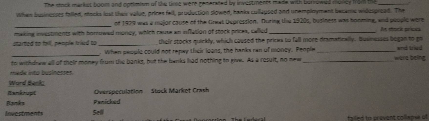 The stock market boom and optimism of the time were generated by investments made with borrowed money from the _a
When businesses failed, stocks lost their value, prices fell, production slowed, banks collapsed and unemployment became widespread. The
_of 1929 was a major cause of the Great Depression. During the 1920s, business was booming, and people were
making investments with borrowed money, which cause an inflation of stock prices, called _ As stock prices
started to fall, people tried to_ their stocks quickly, which caused the prices to fall more dramatically. Businesses began to go
_. When people could not repay their loans, the banks ran of money. People _and tried
to withdraw all of their money from the banks, but the banks had nothing to give. As a result, no new_
were being
made into businesses.
Word Bank:
Bankrupt Overspeculation Stock Market Crash
Banks Panicked
Investments Sell
failed to prevent collapse of