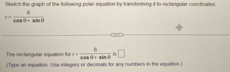 Sketch the graph of the following polar equation by transforming it to rectangular coordinates.
r= 6/cos θ +sin θ  
The rectangular equation fo r= 6/cos θ +sin θ   IS □ 
(Type an equation. Use integers or decimals for any numbers in the equation.)