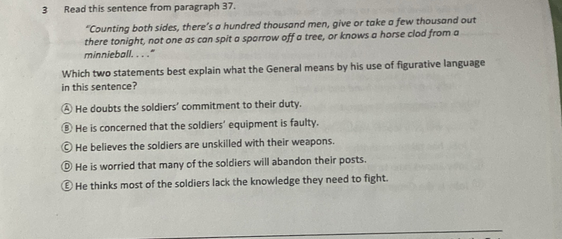 Read this sentence from paragraph 37.
“Counting both sides, there’s a hundred thousand men, give or take a few thousand out
there tonight, not one as can spit a sparrow off a tree, or knows a horse clod from a
minnieball. . . .”
Which two statements best explain what the General means by his use of figurative language
in this sentence?
A He doubts the soldiers' commitment to their duty.
⑧ He is concerned that the soldiers' equipment is faulty.
© He believes the soldiers are unskilled with their weapons.
Ⓓ He is worried that many of the soldiers will abandon their posts.
€ He thinks most of the soldiers lack the knowledge they need to fight.