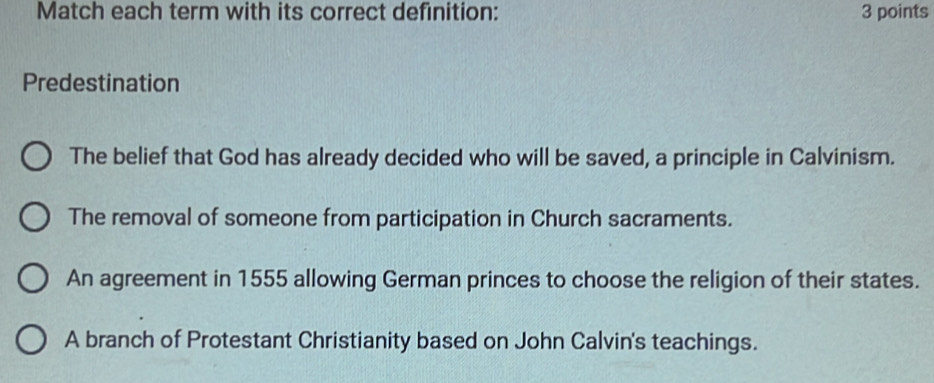 Match each term with its correct definition: 3 points
Predestination
The belief that God has already decided who will be saved, a principle in Calvinism.
The removal of someone from participation in Church sacraments.
An agreement in 1555 allowing German princes to choose the religion of their states.
A branch of Protestant Christianity based on John Calvin's teachings.