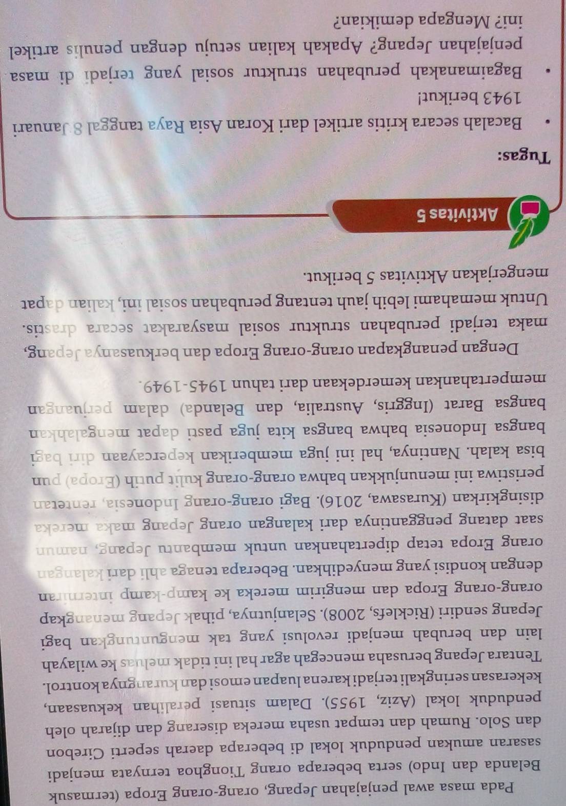 Pada masa awal penjajahan Jepang, orang-orang Eropa (termasuk
Belanda dan Indo) serta beberapa orang Tionghoa ternyata menjadi
sasaran amukan penduduk lokal di beberapa daerah seperti Cirebon
dan Solo. Rumah dan tempat usaha mereka diserang dan dijarah oleh
penduduk lokal (Aziz, 1955). Dalam situasi peralihan kekuasaan,
kekerasan seringkali terjadi karena luapan emosi dan kurangnya kontrol.
Tentara Jepang berusaha mencegah agar hal ini tidak meluas ke wilayah
lain dan berubah menjadi revolusi yang tak menguntungkan bagi
Jepang sendiri (Ricklefs, 2008). Selanjutnya, pihak Jepang menangkap
orang-orang Eropa dan mengirim mereka ke kamp-kamp interniran
dengan kondisi yang menyedihkan. Beberapa tenaga ahli dari kalangan
orang Eropa tetap dipertahankan untuk membantu Jepang, namun
saat datang penggantinya dari kalangan orang Jepang maka mereka
disingkirkan (Kurasawa, 2016). Bagi orang-orang Indonesia, rentetan
peristiwa ini menunjukkan bahwa orang-orang kulit putih (Eropa) pun
bisa kalah. Nantinya, hal ini juga memberikan kepercayaan diri bagi
bangsa Indonesia bahwa bangsa kita juga pasti dapat mengalahkan
bangsa Barat (Inggris, Australia, dan Belanda) dalam perjuangan
mempertahankan kemerdekaan dari tahun 1945-1949.
Dengan penangkapan orang-orang Eropa dan berkuasanya Jepang,
maka terjadi perubahan struktur sosial masyarakat secara drastis.
Untuk memahami lebih jauh tentang perubahan sosial ini, kalian dapat
mengerjakan Aktivitas 5 berikut.
Aktivitas 5
Tugas:
Bacalah secara kritis artikel dari Koran Asia Raya tanggal 8 Januari
1943 berikut!
Bagaimanakah perubahan struktur sosial yang terjadi di masa
penjajahan Jepang? Apakah kalian setuju dengan penulis artikel
ini? Mengapa demikian?