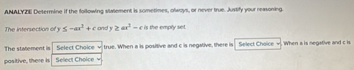 ANALYZE Determine if the following statement is sometimes, olways, or never true. Justify your reasoning.
The intersection of y≤ -ax^2+c and y≥ ax^2-c is the empty set.
The statement is Select Choice true. When a is positive and c is negative, there is Select Choice When a is negative and c is
positive, there is Select Choice