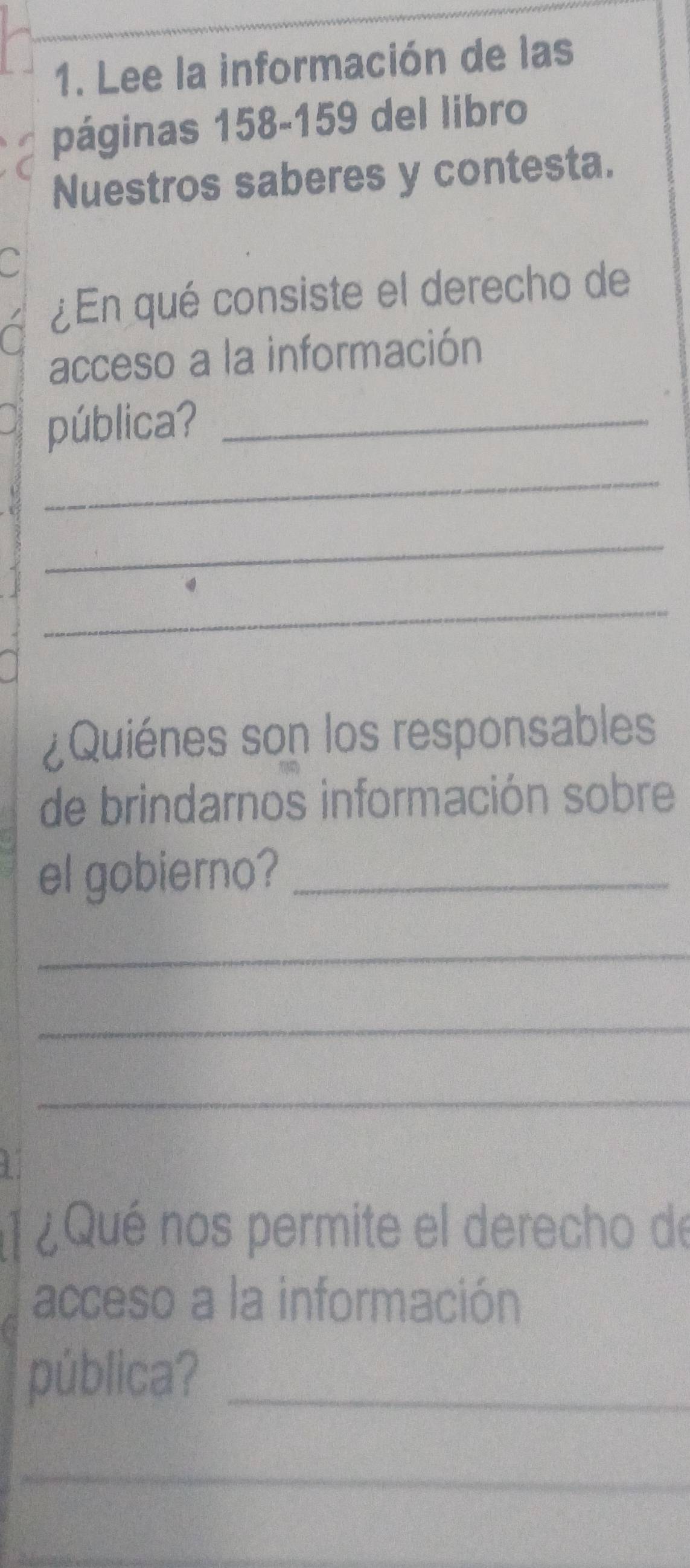 Lee la información de las 
páginas 158 - 159 del libro 
Nuestros saberes y contesta. 
a 
¿En qué consiste el derecho de 
a 
acceso a la información 
pública?_ 
_ 
_ 
_ 
¿Quiénes son los responsables 
de brindarnos información sobre 
el gobierno?_ 
_ 
_ 
_ 
1 ¿ Qué nos permite el derecho de 
acceso a la información 
pública?_ 
_ 
_