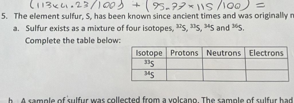 The element sulfur, S, has been known since ancient times and was originally n 
a. Sulfur exists as a mixture of four isotopes, ^32S, ^33S, ^34S and^(36)S. 
Complete the table below: 
b A sample of sulfur was collected from a volcano. The sample of sulfur had
