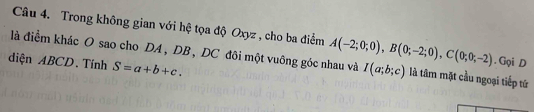 Trong không gian với hệ tọa độ Oxyz , cho ba điểm . Gọi D 
là điểm khác O sao cho DA , DB , DC đôi một vuông góc nhau và A(-2;0;0), B(0;-2;0), C(0;0;-2) I(a;b;c) là tâm mặt cầu ngoại tiếp tứ 
diện ABCD. Tính S=a+b+c.