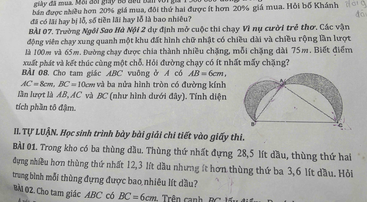 giày đã mua. Môi đổi giảy bố đểu bản với giả 1 . 
bán được nhiều hơn 20% giá mua, đôi thứ hai được ít hơn 20% giá mua. Hỏi bố Khánh 
đã có lãi hay bị lỗ, số tiền lãi hay lỗ là bao nhiêu? 
BÀI 07. Trường Ngôi Sao Hà Nội 2 dự định mở cuộc thi chạy Vì nụ cười trẻ thơ. Các vận 
động viên chạy xung quanh một khu đất hình chữ nhật có chiều dài và chiều rộng lần lượt 
là 100m và 65m. Đường chạy được chia thành nhiều chặng, mỗi chặng dài 75m. Biết điểm 
xuất phát và kết thúc cùng một chỗ. Hỏi đường chạy có ít nhất mấy chặng? 
BÀI 08. Cho tam giác ABC vuông ở A có AB=6cm,
AC=8cm, BC=10cm và ba nửa hình tròn có đường kính 
lần lượt là AB, AC và BC (như hình dưới đây). Tính diện 
tích phần tô đậm. 
I. Tự LUậN. Học sinh trình bày bài giải chi tiết vào giấy thi. 
BÀI 01. Trong kho có ba thùng dầu. Thùng thứ nhất đựng 28, 5 lít dầu, thùng thứ hai 
đựng nhiều hơn thùng thứ nhất 12, 3 lít dầu nhưng ít hơn thùng thứ ba 3, 6 lít đầu. Hỏi 
trung bình mỗi thùng đựng được bao nhiêu lít dầu? 
BàI 02. Cho tam giác ABC có BC=6cm : Trên canh, BC lấn