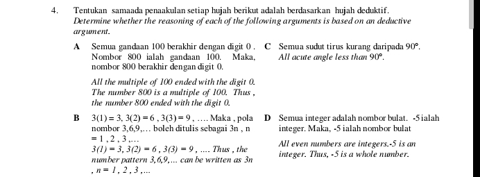 Tentukan samaada penaakulan setiap hujah berikut adalah berdasarkan hujah deduktif.
Determine whether the reasoning of each of the following arguments is based on an deductive
argument.
A Semua gandaan 100 berakhir dengan digit 0. C Semua sudut tirus kurang daripada 90°. 
Nombor 800 ialah gandaan 100. Maka, All acute angle less than 90°. 
nombor 800 berakhir dengan digit 0.
All the multiple of 100 ended with the digit 0.
The number 800 is a multiple of 100. Thus,
the number 800 ended with the digit 0.
B 3(1)=3, 3(2)=6, 3(3)=9 , …. Maka , pola D Semua integer adalah nombor bulat. -5ialah
nombor 3, 6, 9,… boleh ditulis sebagai 3n , n integer. Maka, -5 ialah nombor bulat
=1,2,3,..
3(1)=3, 3(2)=6, 3(3)=9 , .... Thus , the All even numbers are integers. -5 is an
number pattern 3, 6, 9,... can be written as 3n integer. Thus, -5 is a whole number.
n=1,2,3,...