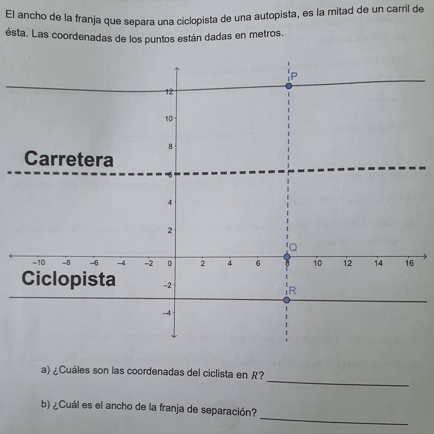 El ancho de la franja que separa una ciclopista de una autopista, es la mitad de un carril de 
ésta. Las coordenadas de los puntos están dadas en metros.
P
12
10
8
Carretera
6
4
2
Q
-10 -8 -6 -4 -2 0 2 4 6 8 10 12 14 16
Ciclopista
-2
R
-4
_ 
a) ¿Cuáles son las coordenadas del ciclista en R? 
_ 
b) ¿Cuál es el ancho de la franja de separación?