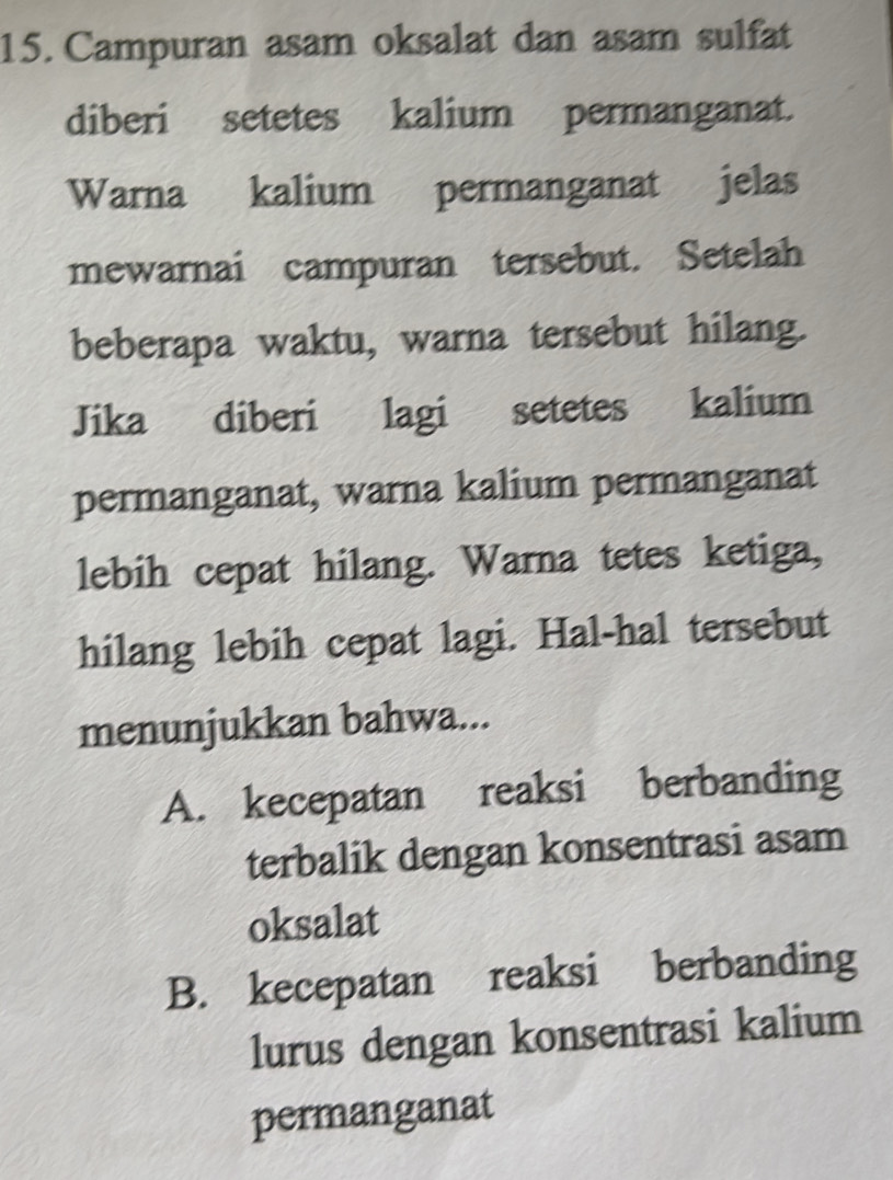 Campuran asam oksalat dan asam sulfat
diberi setetes kalium permanganat.
Warna kalium permanganat jelas
mewarnai campuran tersebut. Setelah
beberapa waktu, warna tersebut hilang.
Jika diberi lagi setetes kalium
permanganat, warna kalium permanganat
lebih cepat hilang. Warna tetes ketiga,
hilang lebih cepat lagi. Hal-hal tersebut
menunjukkan bahwa...
A. kecepatan reaksi berbanding
terbalik dengan konsentrasi asam
oksalat
B. kecepatan reaksi berbanding
lurus dengan konsentrasi kalium
permanganat