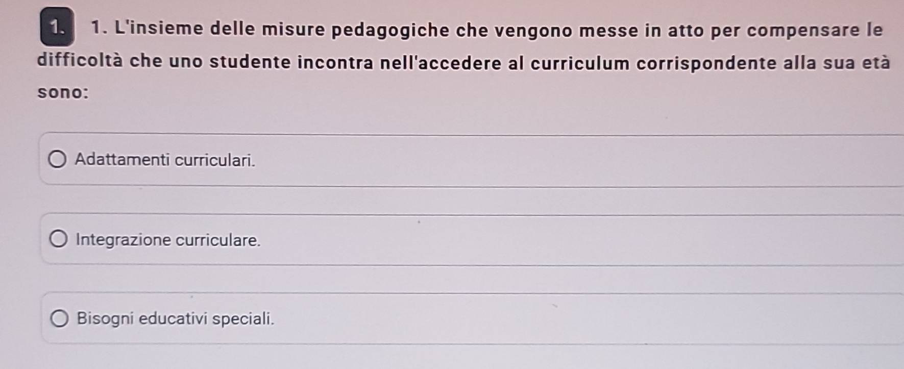 L'insieme delle misure pedagogiche che vengono messe in atto per compensare le
difficoltà che uno studente incontra nell'accedere al curriculum corrispondente alla sua età
sono:
Adattamenti curriculari.
Integrazione curriculare.
Bisogni educativi speciali.