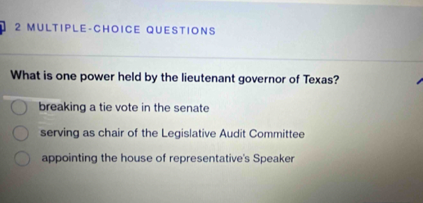 MULTIPLE-CHOICE QUESTIONS
What is one power held by the lieutenant governor of Texas?
breaking a tie vote in the senate
serving as chair of the Legislative Audit Committee
appointing the house of representative's Speaker