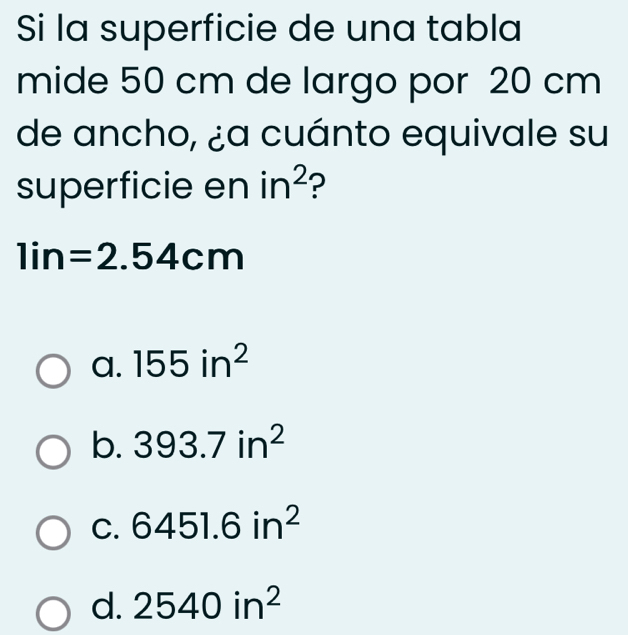 Si la superficie de una tabla
mide 50 cm de largo por 20 cm
de ancho, ¿a cuánto equivale su
superficie en in^2 ?
1in=2.54cm
a. 155in^2
b. 393.7in^2
C. 6451.6in^2
d. 2540in^2