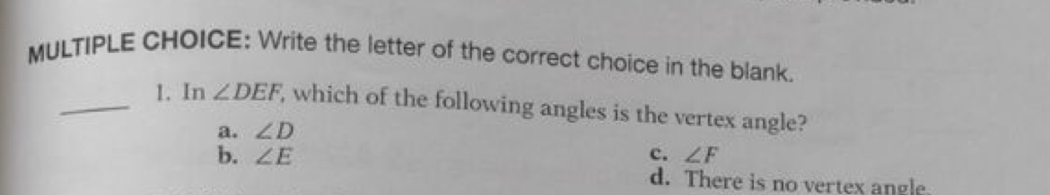 Write the letter of the correct choice in the blank.
_1. In ∠ DEF , which of the following angles is the vertex angle?
a. ∠ D
b. ∠ E c. ∠ F
d. There is no vertex angle