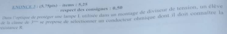 ENONCE J : (5,75pts) - items : 5,25 
respect des consignes : 0.50
Dans l'optique de protèger une lampe L utilisée dans un montage de diviseur de tension, un élève 
résistance R propose de sélectionner un conducteur ohmique dont il doit connaître la 
de la classé de 3= overline XL