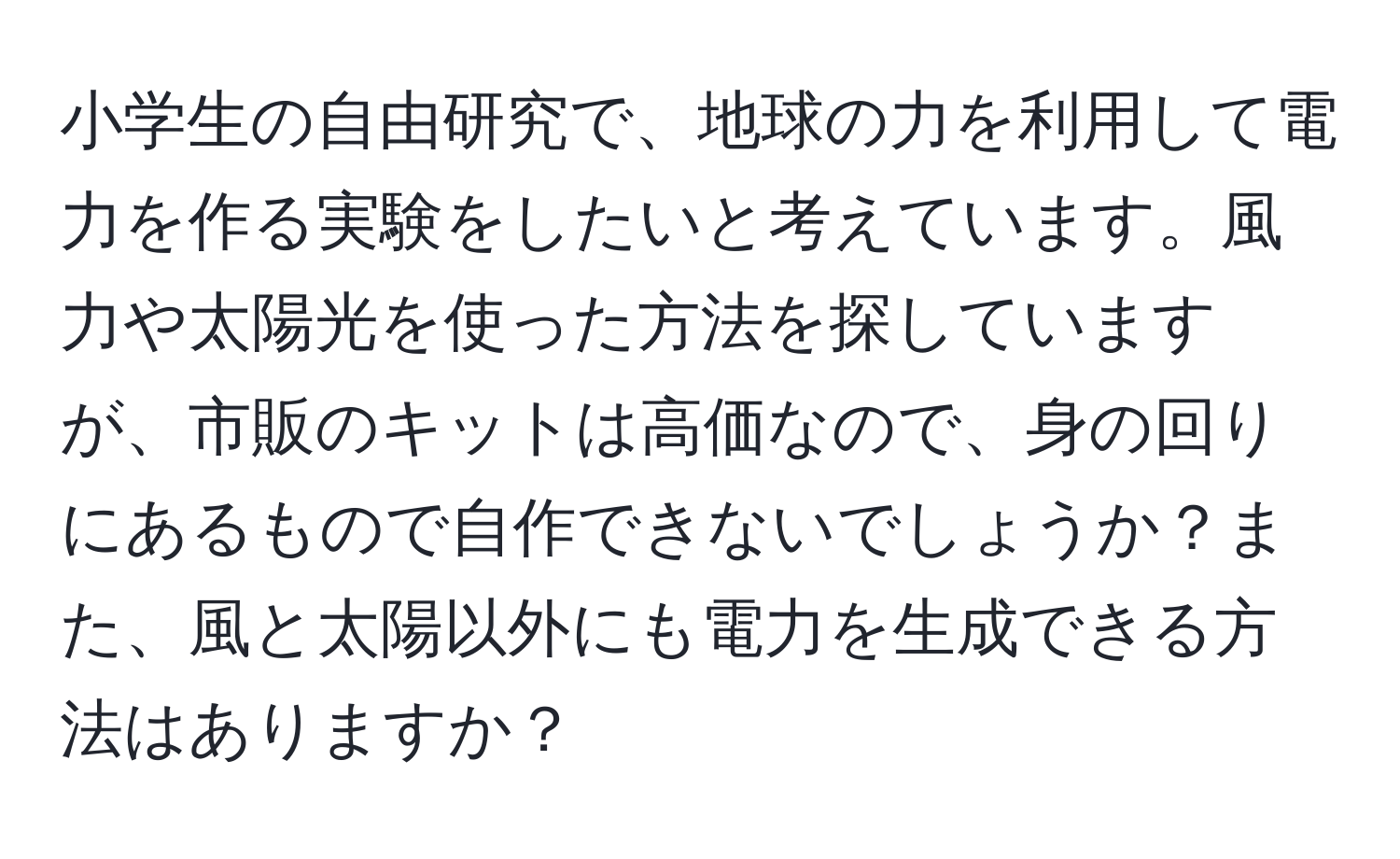 小学生の自由研究で、地球の力を利用して電力を作る実験をしたいと考えています。風力や太陽光を使った方法を探していますが、市販のキットは高価なので、身の回りにあるもので自作できないでしょうか？また、風と太陽以外にも電力を生成できる方法はありますか？