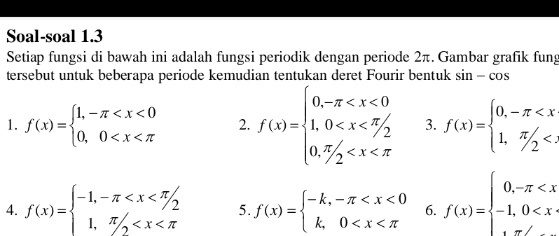 Soal-soal 1.3 
Setiap fungsi di bawah ini adalah fungsi periodik dengan periode 2π. Gambar grafik fung 
tersebut untuk beberapa periode kemudian tentukan deret Fourir bentuk sin -cos
1. f(x)=beginarrayl 1,-π f(x)=beginarrayl 0,-π
2. f(x)=beginarrayl 0,-π 3. 
4. f(x)=beginarrayl -1,-π 5. f(x)=beginarrayl -k,-π 6. f(x)=beginarrayl 0,-π